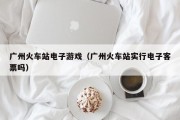 广州火车站电子游戏（广州火车站实行电子客票吗）
